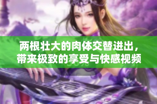 两根壮大的肉体交替进出，带来极致的享受与快感视频
