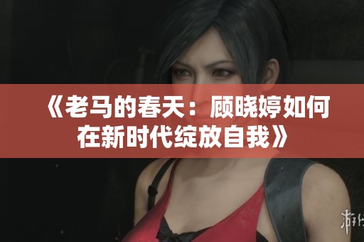 《老马的春天：顾晓婷如何在新时代绽放自我》