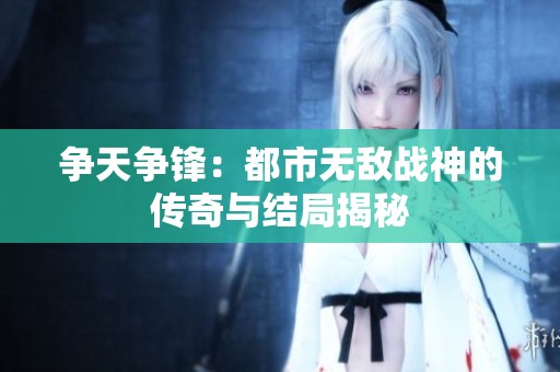 争天争锋：都市无敌战神的传奇与结局揭秘