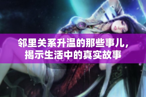 邻里关系升温的那些事儿，揭示生活中的真实故事