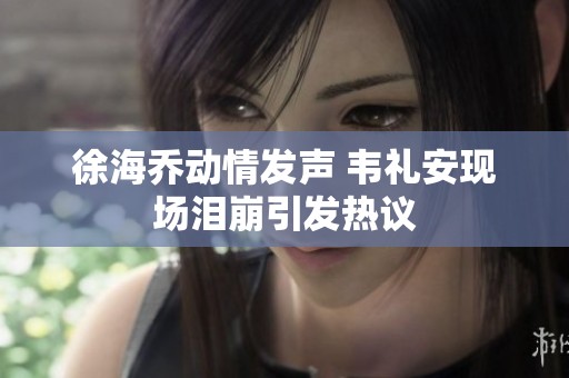 徐海乔动情发声 韦礼安现场泪崩引发热议