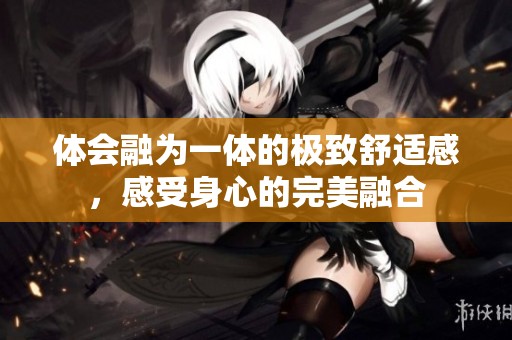体会融为一体的极致舒适感，感受身心的完美融合