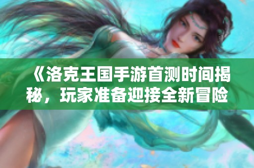 《洛克王国手游首测时间揭秘，玩家准备迎接全新冒险》