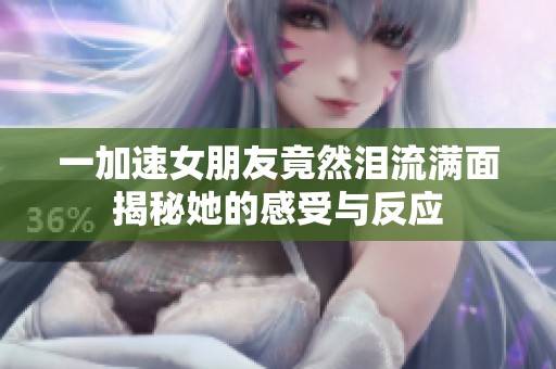 一加速女朋友竟然泪流满面揭秘她的感受与反应