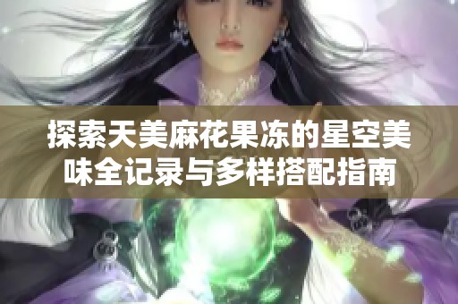 探索天美麻花果冻的星空美味全记录与多样搭配指南