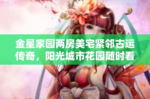 金星家园两房美宅紧邻古运传奇，阳光城市花园随时看房等你来！