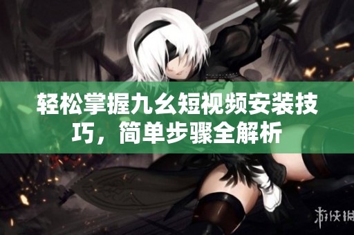 轻松掌握九幺短视频安装技巧，简单步骤全解析