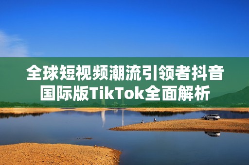 全球短视频潮流引领者抖音国际版TikTok全面解析