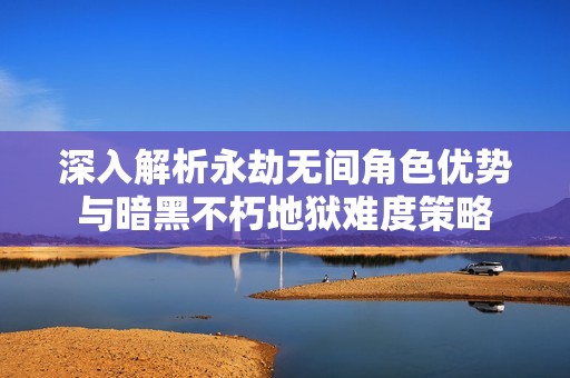 深入解析永劫无间角色优势与暗黑不朽地狱难度策略