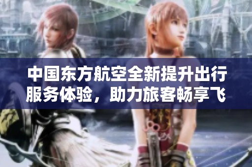 中国东方航空全新提升出行服务体验，助力旅客畅享飞行乐趣