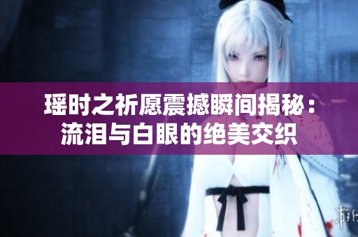 瑶时之祈愿震撼瞬间揭秘：流泪与白眼的绝美交织