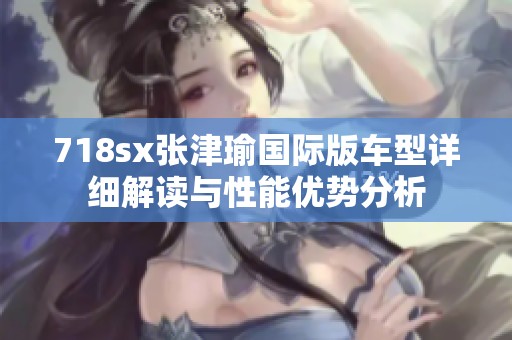 718sx张津瑜国际版车型详细解读与性能优势分析