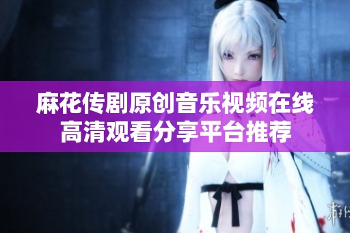 麻花传剧原创音乐视频在线高清观看分享平台推荐