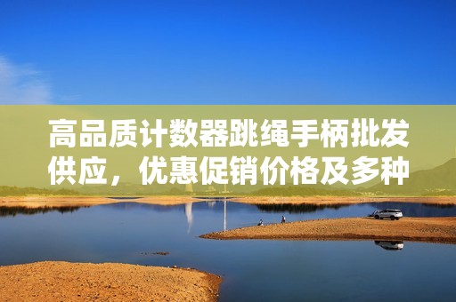 高品质计数器跳绳手柄批发供应，优惠促销价格及多种产地选择