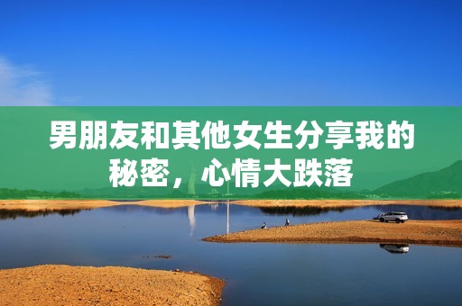 男朋友和其他女生分享我的秘密，心情大跌落