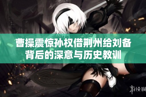 曹操震惊孙权借荆州给刘备背后的深意与历史教训