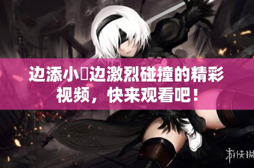 边添小泬边激烈碰撞的精彩视频，快来观看吧！