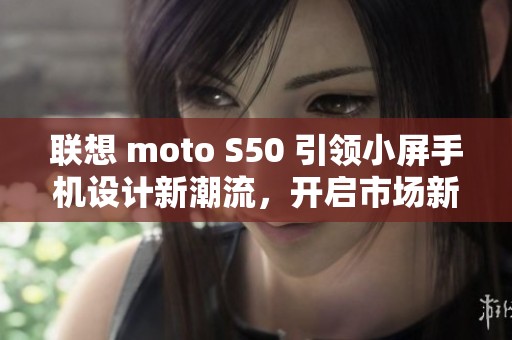 联想 moto S50 引领小屏手机设计新潮流，开启市场新征程
