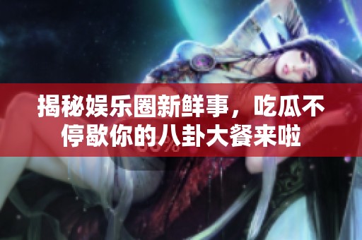揭秘娱乐圈新鲜事，吃瓜不停歇你的八卦大餐来啦