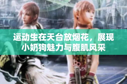 运动生在天台放烟花，展现小奶狗魅力与腹肌风采