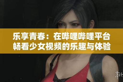 乐享青春：在哔哩哔哩平台畅看少女视频的乐趣与体验