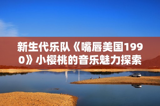 新生代乐队《嘴唇美国1990》小樱桃的音乐魅力探索
