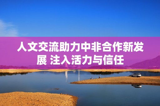 人文交流助力中非合作新发展 注入活力与信任