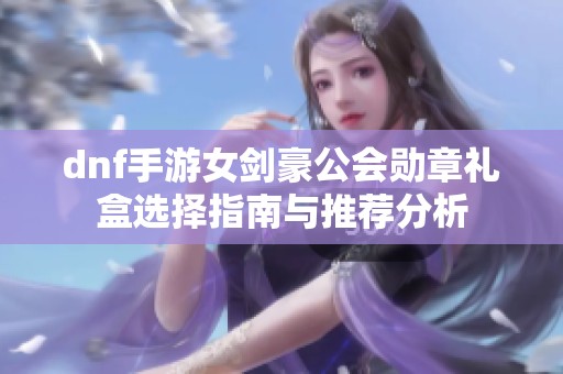 dnf手游女剑豪公会勋章礼盒选择指南与推荐分析