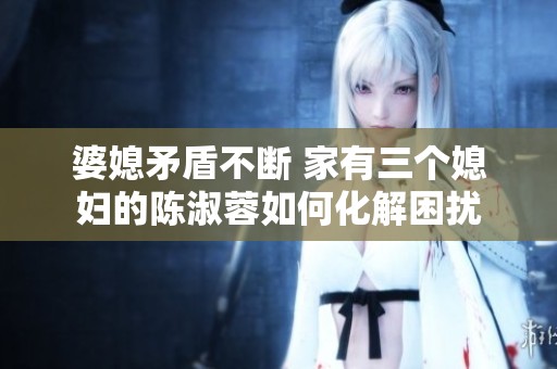婆媳矛盾不断 家有三个媳妇的陈淑蓉如何化解困扰