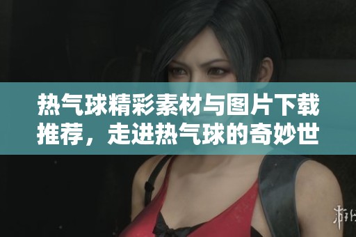 热气球精彩素材与图片下载推荐，走进热气球的奇妙世界
