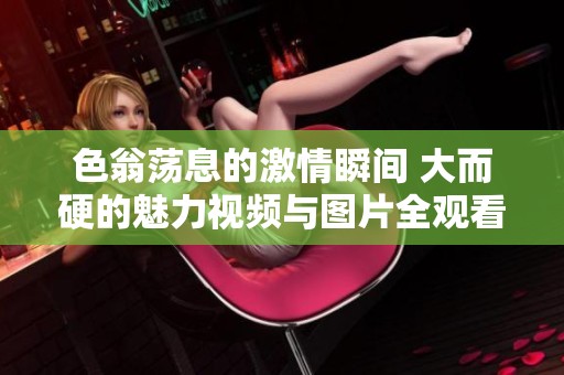 色翁荡息的激情瞬间 大而硬的魅力视频与图片全观看！