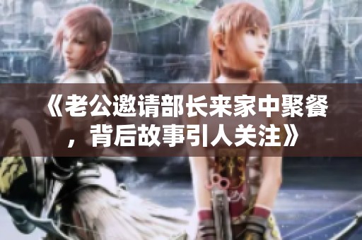 《老公邀请部长来家中聚餐，背后故事引人关注》