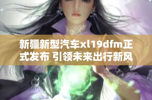 新疆新型汽车xl19dfm正式发布 引领未来出行新风潮