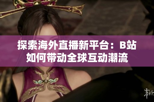 探索海外直播新平台：B站如何带动全球互动潮流