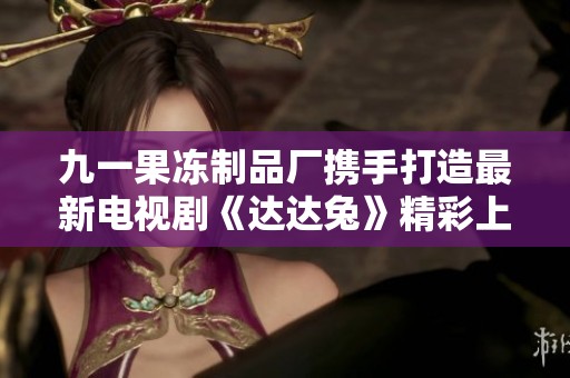 九一果冻制品厂携手打造最新电视剧《达达兔》精彩上线