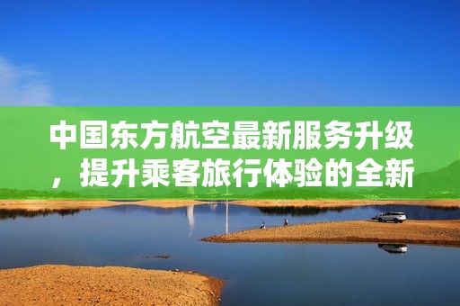 中国东方航空最新服务升级，提升乘客旅行体验的全新策略