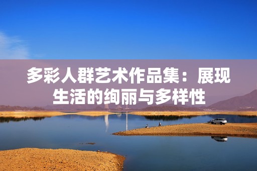 多彩人群艺术作品集：展现生活的绚丽与多样性