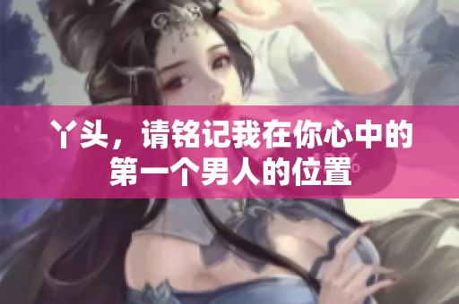 丫头，请铭记我在你心中的第一个男人的位置