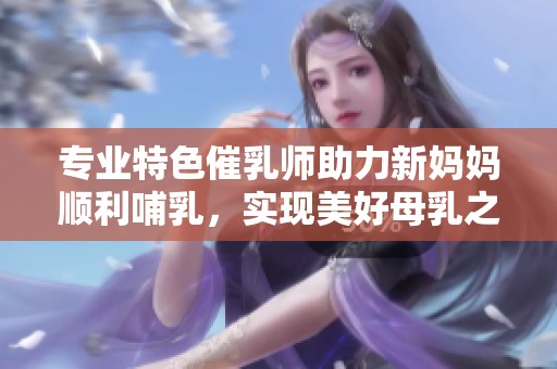 专业特色催乳师助力新妈妈顺利哺乳，实现美好母乳之旅