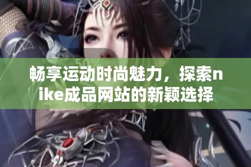 畅享运动时尚魅力，探索nike成品网站的新颖选择
