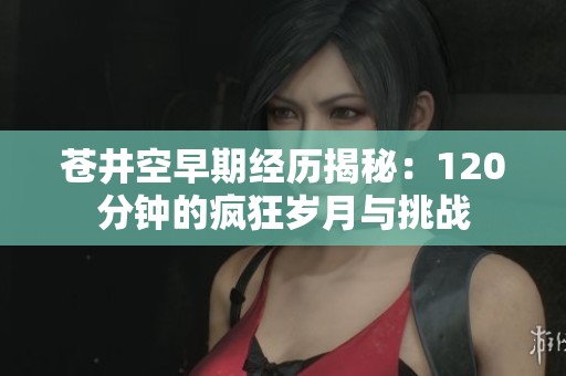 苍井空早期经历揭秘：120分钟的疯狂岁月与挑战