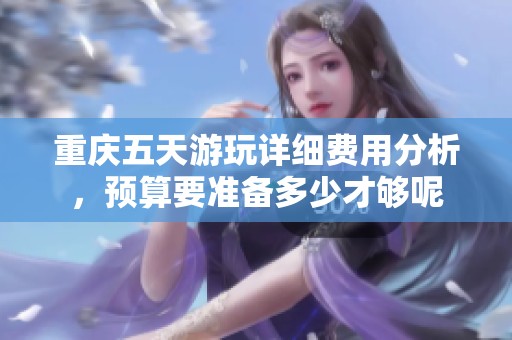 重庆五天游玩详细费用分析，预算要准备多少才够呢