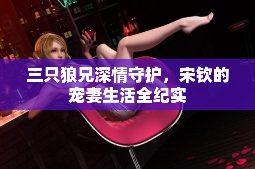 三只狼兄深情守护，宋钦的宠妻生活全纪实