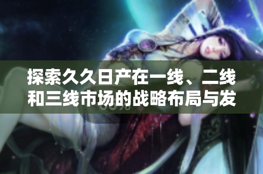 探索久久日产在一线、二线和三线市场的战略布局与发展潜力