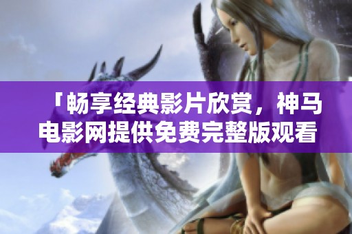 「畅享经典影片欣赏，神马电影网提供免费完整版观看」