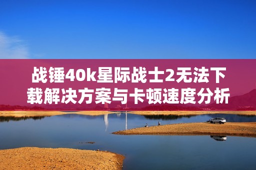 战锤40k星际战士2无法下载解决方案与卡顿速度分析