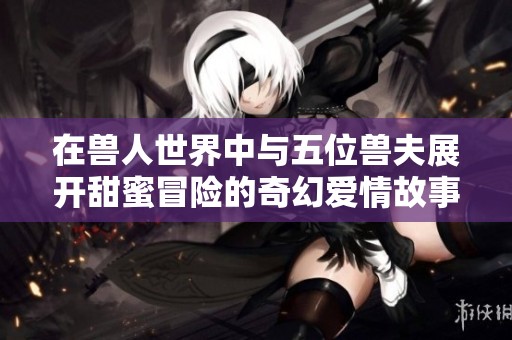 在兽人世界中与五位兽夫展开甜蜜冒险的奇幻爱情故事