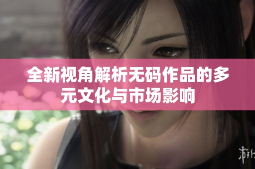 全新视角解析无码作品的多元文化与市场影响