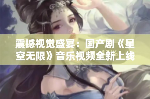 震撼视觉盛宴：国产剧《星空无限》音乐视频全新上线