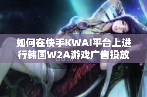 如何在快手KWAI平台上进行韩国W2A游戏广告投放攻略